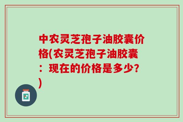 中农灵芝孢子油胶囊价格(农灵芝孢子油胶囊：现在的价格是多少？)