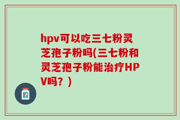hpv可以吃三七粉灵芝孢子粉吗(三七粉和灵芝孢子粉能治疗HPV吗？)
