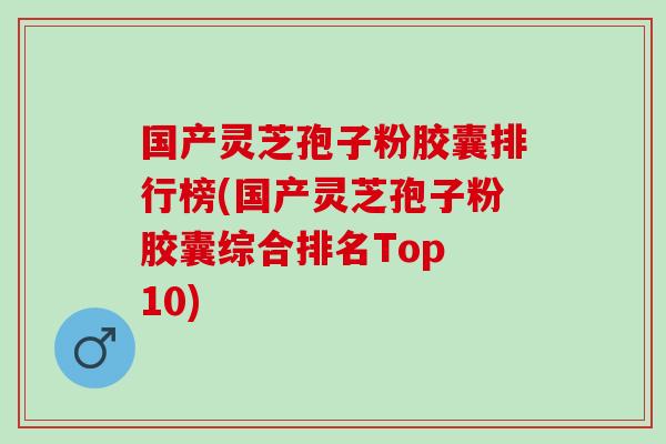 国产灵芝孢子粉胶囊排行榜(国产灵芝孢子粉胶囊综合排名Top 10)