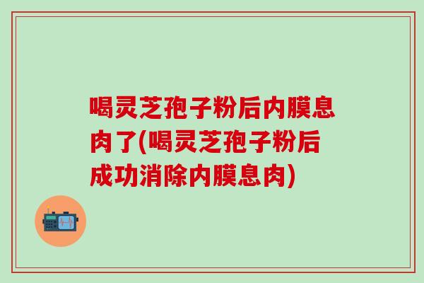 喝灵芝孢子粉后内膜息肉了(喝灵芝孢子粉后成功消除内膜息肉)