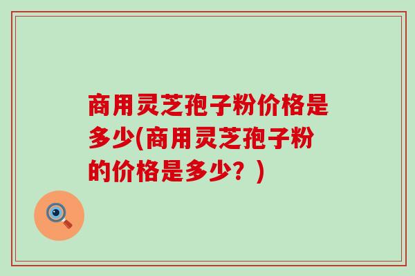 商用灵芝孢子粉价格是多少(商用灵芝孢子粉的价格是多少？)