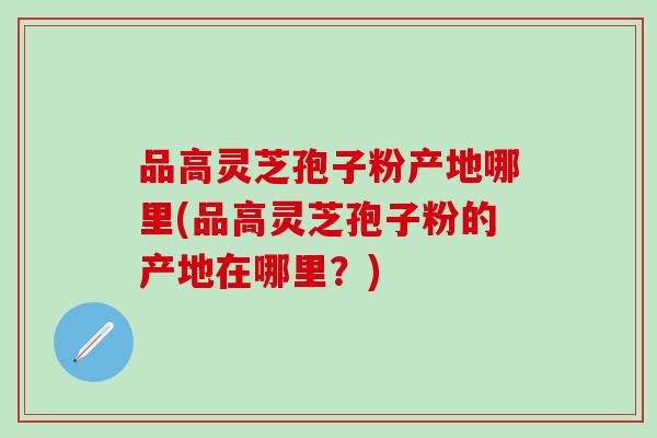 品高灵芝孢子粉产地哪里(品高灵芝孢子粉的产地在哪里？)