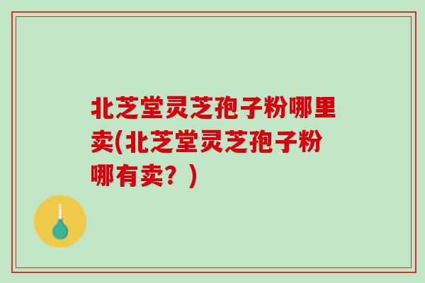 北芝堂灵芝孢子粉哪里卖(北芝堂灵芝孢子粉哪有卖？)