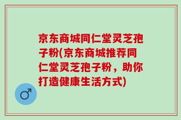 京东商城同仁堂灵芝孢子粉(京东商城推荐同仁堂灵芝孢子粉，助你打造健康生活方式)