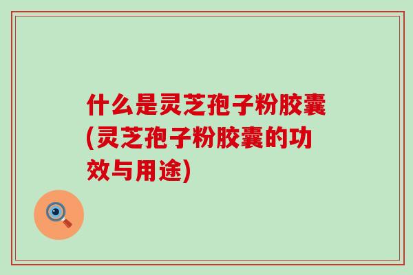 什么是灵芝孢子粉胶囊(灵芝孢子粉胶囊的功效与用途)