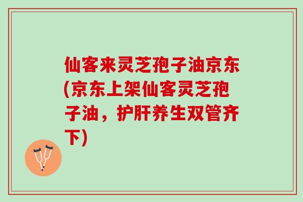 仙客来灵芝孢子油京东(京东上架仙客灵芝孢子油，护肝养生双管齐下)