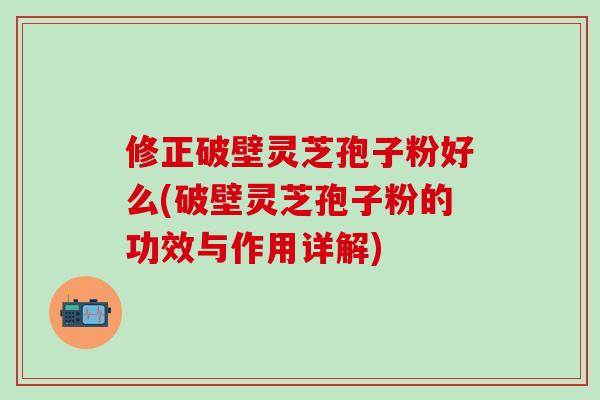 修正破壁灵芝孢子粉好么(破壁灵芝孢子粉的功效与作用详解)