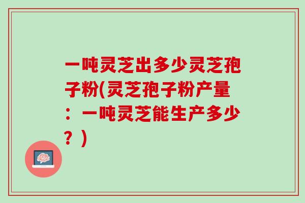 一吨灵芝出多少灵芝孢子粉(灵芝孢子粉产量：一吨灵芝能生产多少？)