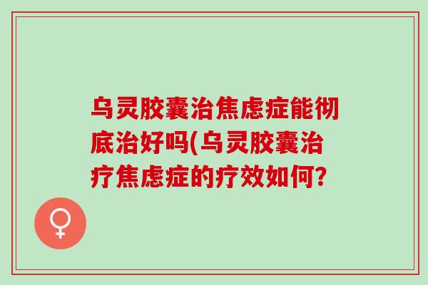 乌灵胶囊治焦虑症能彻底治好吗(乌灵胶囊治疗焦虑症的疗效如何？