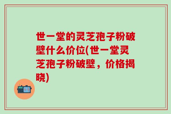 世一堂的灵芝孢子粉破壁什么价位(世一堂灵芝孢子粉破壁，价格揭晓)