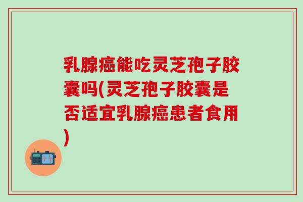 乳腺癌能吃灵芝孢子胶囊吗(灵芝孢子胶囊是否适宜乳腺癌患者食用)