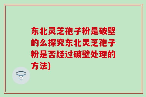 东北灵芝孢子粉是破壁的么探究东北灵芝孢子粉是否经过破壁处理的方法)