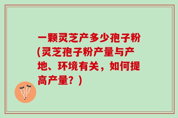 一颗灵芝产多少孢子粉(灵芝孢子粉产量与产地、环境有关，如何提高产量？)