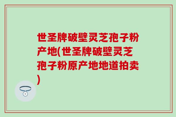 世圣牌破壁灵芝孢子粉产地(世圣牌破壁灵芝孢子粉原产地地道拍卖)