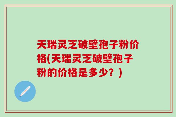 天瑞灵芝破壁孢子粉价格(天瑞灵芝破壁孢子粉的价格是多少？)