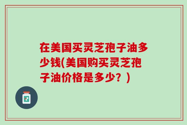 在美国买灵芝孢子油多少钱(美国购买灵芝孢子油价格是多少？)