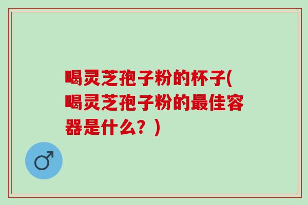 喝灵芝孢子粉的杯子(喝灵芝孢子粉的最佳容器是什么？)