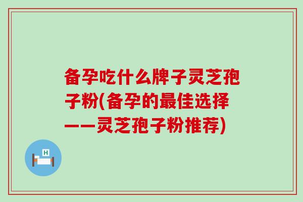 备孕吃什么牌子灵芝孢子粉(备孕的最佳选择——灵芝孢子粉推荐)