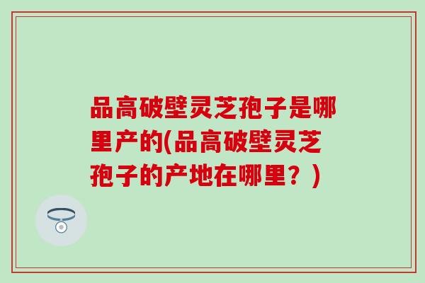 品高破壁灵芝孢子是哪里产的(品高破壁灵芝孢子的产地在哪里？)