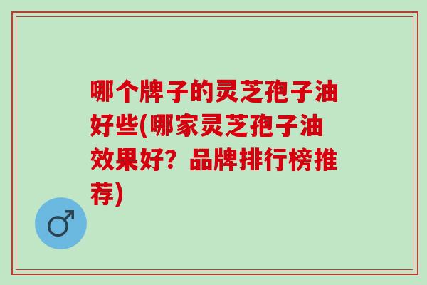 哪个牌子的灵芝孢子油好些(哪家灵芝孢子油效果好？品牌排行榜推荐)
