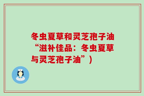 冬虫夏草和灵芝孢子油“滋补佳品：冬虫夏草与灵芝孢子油”)