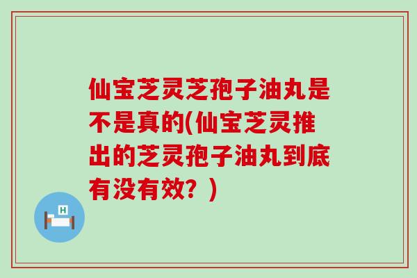 仙宝芝灵芝孢子油丸是不是真的(仙宝芝灵推出的芝灵孢子油丸到底有没有效？)