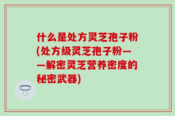 什么是处方灵芝孢子粉(处方级灵芝孢子粉——解密灵芝营养密度的秘密武器)