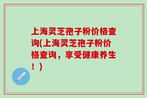 上海灵芝孢子粉价格查询(上海灵芝孢子粉价格查询，享受健康养生！)