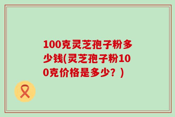 100克灵芝孢子粉多少钱(灵芝孢子粉100克价格是多少？)
