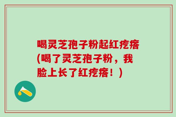 喝灵芝孢子粉起红疙瘩(喝了灵芝孢子粉，我脸上长了红疙瘩！)