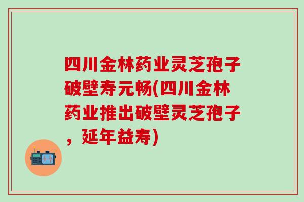 四川金林药业灵芝孢子破壁寿元畅(四川金林药业推出破壁灵芝孢子，延年益寿)