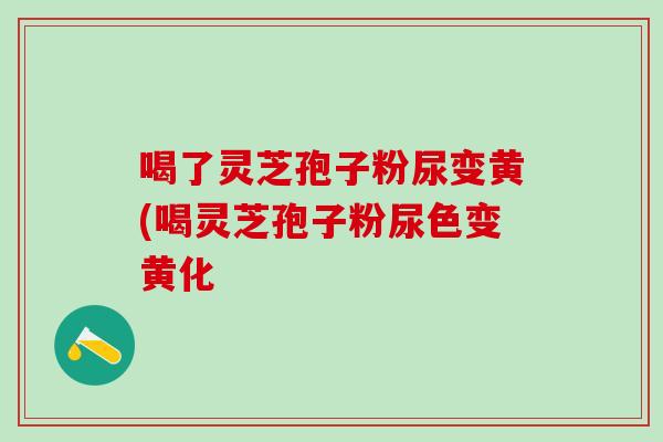 喝了灵芝孢子粉尿变黄(喝灵芝孢子粉尿色变黄化