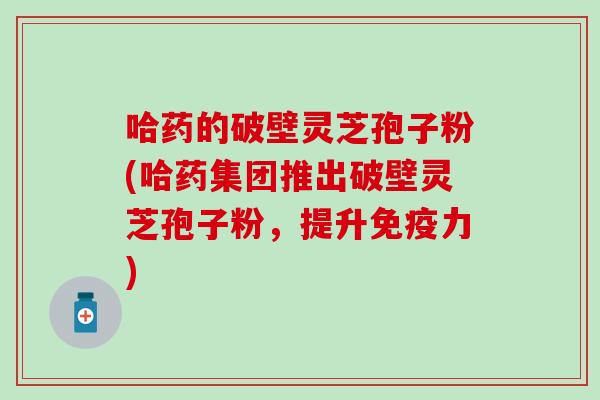 哈药的破壁灵芝孢子粉(哈药集团推出破壁灵芝孢子粉，提升免疫力)
