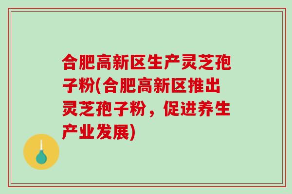 合肥高新区生产灵芝孢子粉(合肥高新区推出灵芝孢子粉，促进养生产业发展)