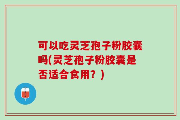 可以吃灵芝孢子粉胶囊吗(灵芝孢子粉胶囊是否适合食用？)