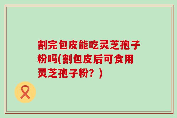 割完包皮能吃灵芝孢子粉吗(割包皮后可食用灵芝孢子粉？)