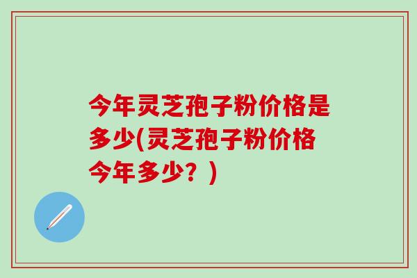 今年灵芝孢子粉价格是多少(灵芝孢子粉价格今年多少？)