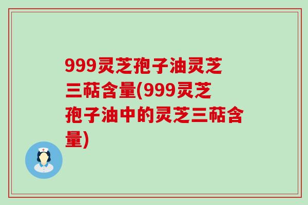 999灵芝孢子油灵芝三萜含量(999灵芝孢子油中的灵芝三萜含量)