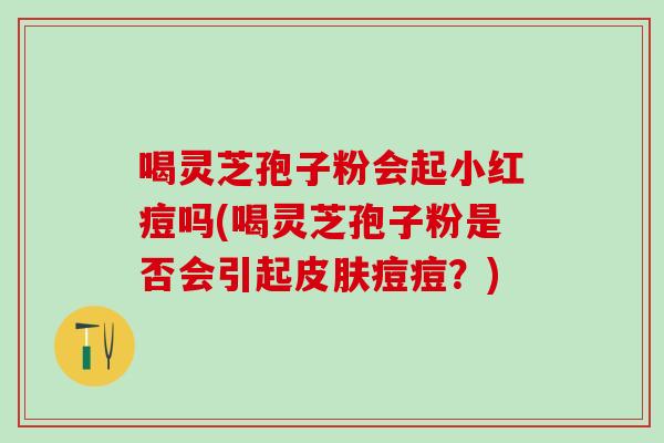喝灵芝孢子粉会起小红痘吗(喝灵芝孢子粉是否会引起皮肤痘痘？)