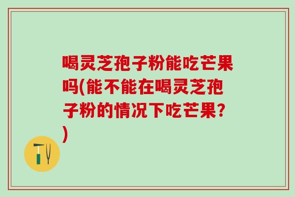 喝灵芝孢子粉能吃芒果吗(能不能在喝灵芝孢子粉的情况下吃芒果？)