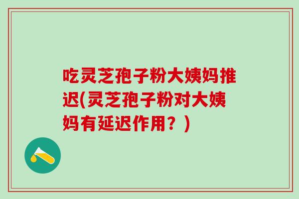 吃灵芝孢子粉大姨妈推迟(灵芝孢子粉对大姨妈有延迟作用？)