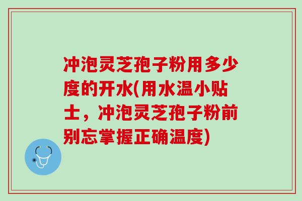 冲泡灵芝孢子粉用多少度的开水(用水温小贴士，冲泡灵芝孢子粉前别忘掌握正确温度)