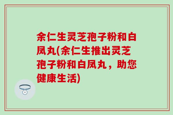 余仁生灵芝孢子粉和白凤丸(余仁生推出灵芝孢子粉和白凤丸，助您健康生活)