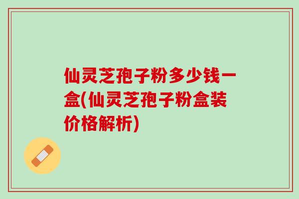 仙灵芝孢子粉多少钱一盒(仙灵芝孢子粉盒装价格解析)
