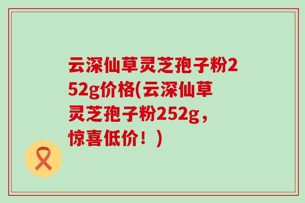 云深仙草灵芝孢子粉252g价格(云深仙草灵芝孢子粉252g，惊喜低价！)