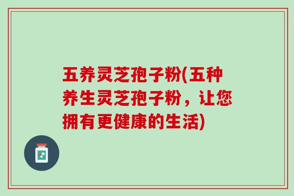五养灵芝孢子粉(五种养生灵芝孢子粉，让您拥有更健康的生活)