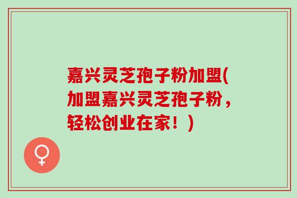 嘉兴灵芝孢子粉加盟(加盟嘉兴灵芝孢子粉，轻松创业在家！)