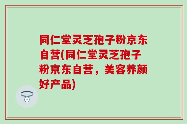 同仁堂灵芝孢子粉京东自营(同仁堂灵芝孢子粉京东自营，美容养颜好产品)