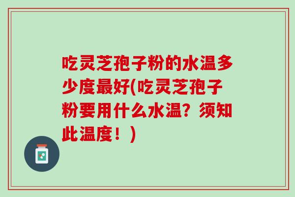 吃灵芝孢子粉的水温多少度最好(吃灵芝孢子粉要用什么水温？须知此温度！)