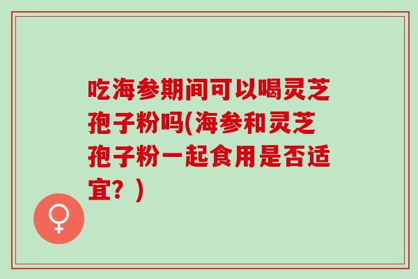 吃海参期间可以喝灵芝孢子粉吗(海参和灵芝孢子粉一起食用是否适宜？)